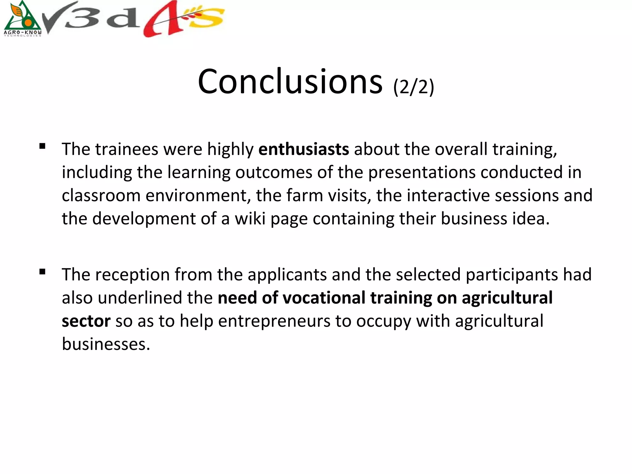 Conclusions (2/2)
 The trainees were highly enthusiasts about the overall training,
  including the learning outcomes of the presentations conducted in
  classroom environment, the farm visits, the interactive sessions and
  the development of a wiki page containing their business idea.

 The reception from the applicants and the selected participants had
  also underlined the need of vocational training on agricultural 
  sector so as to help entrepreneurs to occupy with agricultural
  businesses.
 