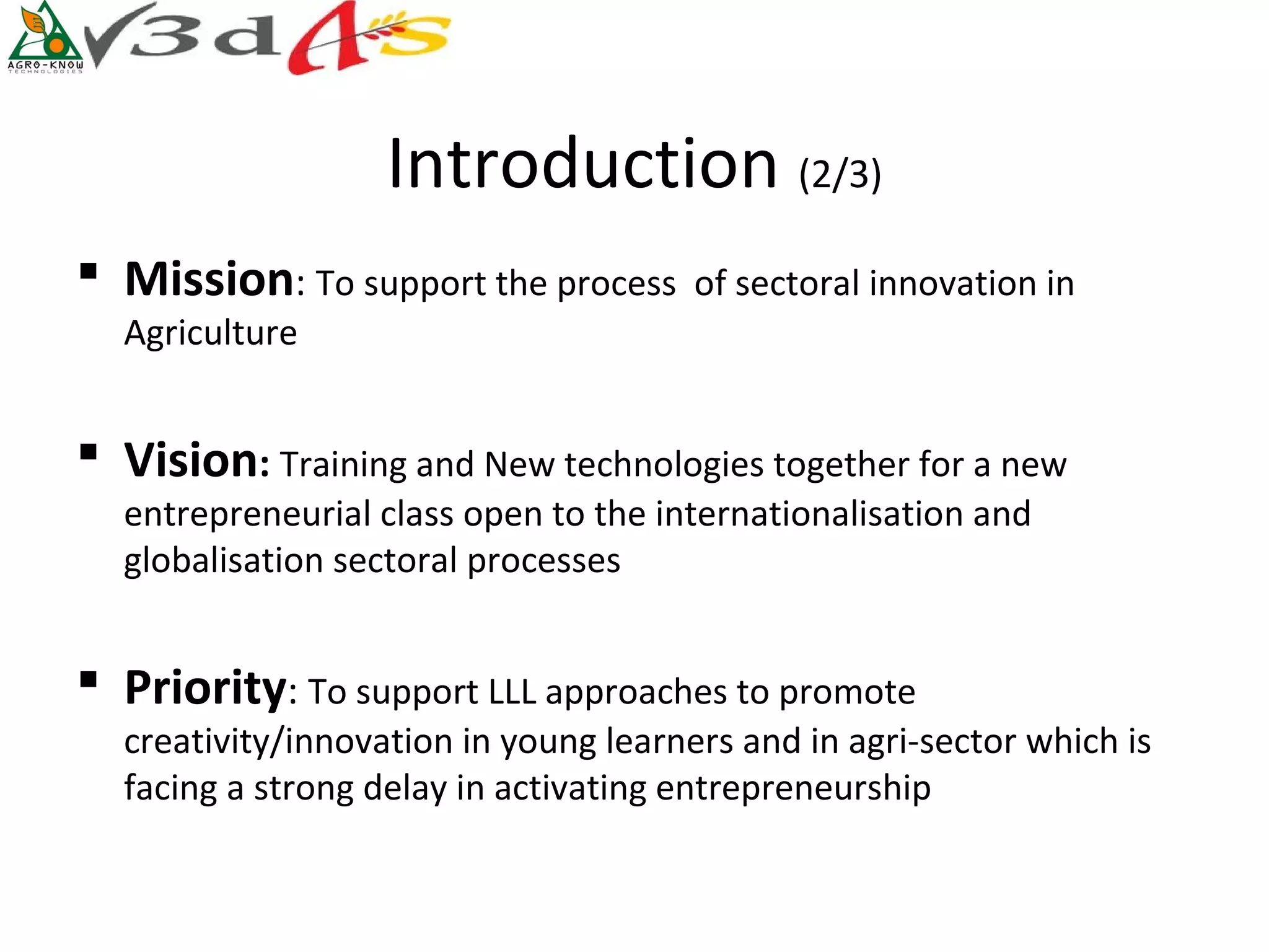 Introduction (2/3)
 Mission: To support the process      of sectoral innovation in
  Agriculture


 Vision: Training and New technologies together for a new
  entrepreneurial class open to the internationalisation and
  globalisation sectoral processes


 Priority: To support LLL approaches to promote
  creativity/innovation in young learners and in agri-sector which is
  facing a strong delay in activating entrepreneurship
 