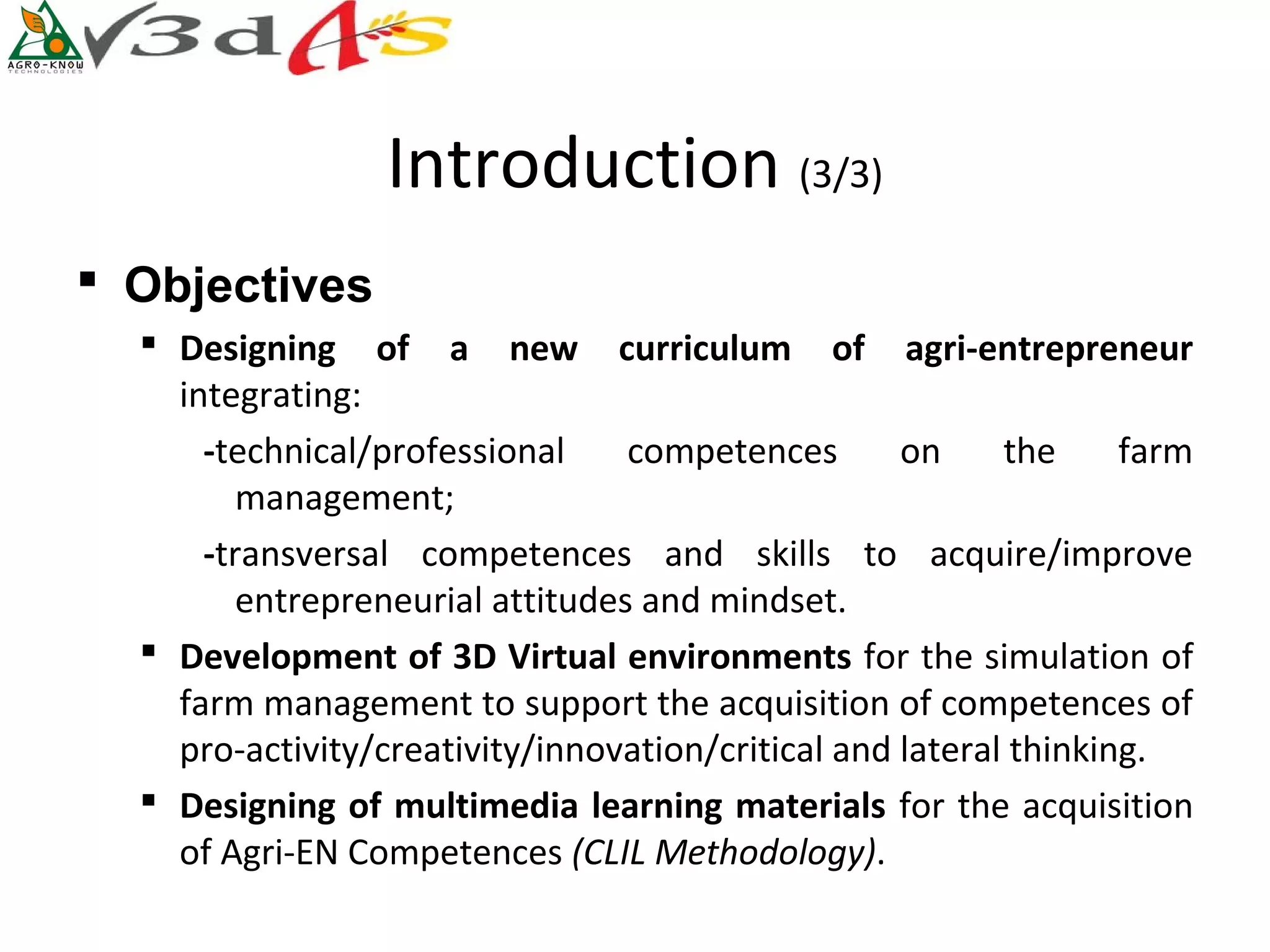Introduction (3/3)
 Objectives
   Designing  of  a  new  curriculum  of  agri-entrepreneur
    integrating:
      -technical/professional     competences       on     the     farm
         management;
      -transversal competences and skills to acquire/improve
         entrepreneurial attitudes and mindset.
   Development of 3D Virtual environments for the simulation of
    farm management to support the acquisition of competences of
    pro-activity/creativity/innovation/critical and lateral thinking.
   Designing of multimedia learning materials for the acquisition
    of Agri-EN Competences (CLIL Methodology).
 