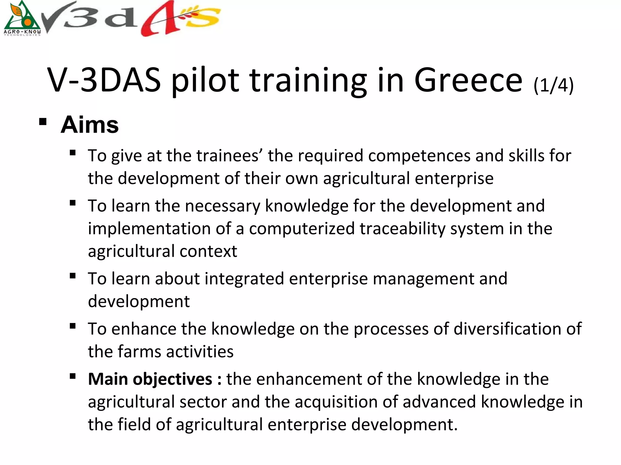 V-3DAS pilot training in Greece (1/4)
 Aims
   To give at the trainees’ the required competences and skills for
    the development of their own agricultural enterprise
   To learn the necessary knowledge for the development and
    implementation of a computerized traceability system in the
    agricultural context
   To learn about integrated enterprise management and
    development
   To enhance the knowledge on the processes of diversification of
    the farms activities
   Main objectives : the enhancement of the knowledge in the
    agricultural sector and the acquisition of advanced knowledge in
    the field of agricultural enterprise development.
 