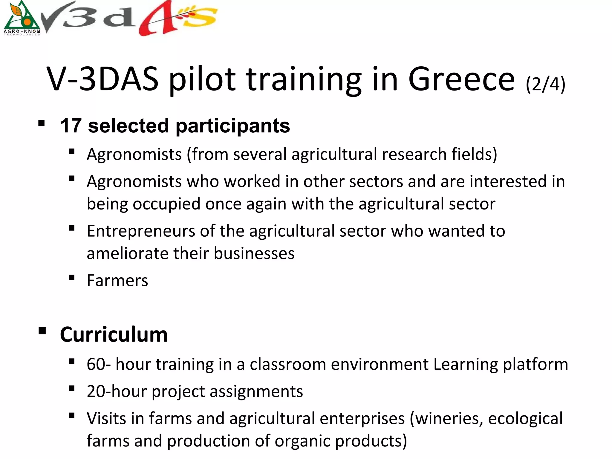 V-3DAS pilot training in Greece (2/4)
 17 selected participants
    Agronomists (from several agricultural research fields)
    Agronomists who worked in other sectors and are interested in
     being occupied once again with the agricultural sector
    Entrepreneurs of the agricultural sector who wanted to
     ameliorate their businesses
    Farmers

 Curriculum
    60- hour training in a classroom environment Learning platform
    20-hour project assignments
    Visits in farms and agricultural enterprises (wineries, ecological
     farms and production of organic products)
 