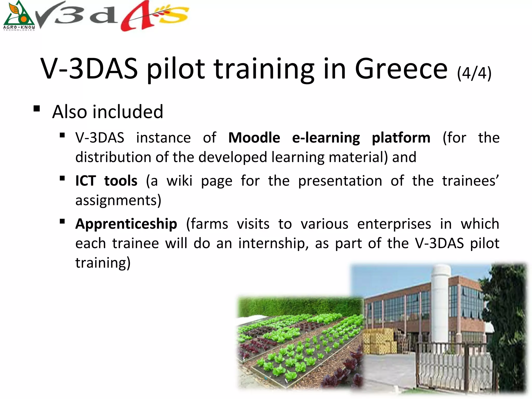 V-3DAS pilot training in Greece (4/4)
 Also included
    V-3DAS instance of Moodle  e-learning  platform  (for the
     distribution of the developed learning material) and
    ICT  tools  (a wiki page for the presentation of the trainees’
     assignments)
    Apprenticeship (farms visits to various enterprises in which
     each trainee will do an internship, as part of the V-3DAS pilot
     training)
 