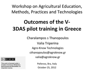 Workshop on Agricultural Education,
               Methods, Practices and Technologies

                    Outcomes of the V-
                 3DAS pilot training in Greece
                                Charalampos s Thanopoulos
                                      Valia Triperina
                                   Agro-Know Technologies
                                 cthanopoulos@agroknow.gr
                                     valia@agroknow.gr
This work is licensed under a
Creative Commons Attribution-
                                      Pollenzo, Bra, Italy
NonCommercial-ShareAlike 3.0
Unported License.                     October 25, 2012
 