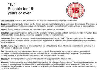 “ 15” Suitable for 15 years or over Discrimination:  The work as a whole must not endorse discriminatory language or behaviour. Drugs:  Drug taking may be shown but the film as a whole must not promote or encourage drug misuse. The misuse of easily accessible and highly dangerous substances (for example, aerosols or solvents) is unlikely to be acceptable. Horror:  Strong threat and menace are permitted unless sadistic or sexualised. Imitable behaviour:  Dangerous behaviour (for example, hanging, suicide and self-harming) should not dwell on detail which could be copied. Easily accessible weapons should not be glamorised. Language:  There may be frequent use of strong language (for example, ‘fuck’). The strongest  terms (for example, ‘cunt’) may be acceptable if justified by the context. Aggressive or repeated use of the strongest language is unlikely to be acceptable. Nudity:  Nudity may be allowed in a sexual context but without strong detail. There are no constraints on nudity in a non-sexual or educational context. Sex:  Sexual activity may be portrayed without strong detail. There may be strong verbal references to sexual behaviour, but the strongest references are unlikely to be acceptable unless justified by context. Works whose primary purpose is sexual arousal or stimulation are unlikely to be acceptable. Theme:  No theme is prohibited, provided the treatment is appropriate for 15 year olds. Violence:  Violence may be strong but should not dwell on the infliction of pain or injury. The strongest gory images are unlikely to be acceptable. Strong sadistic or sexualised violence is also unlikely to be acceptable. There may be detailed verbal references to sexual violence but any portrayal of sexual violence must be discreet and have a strong contextual justification. 