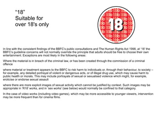 “ 18” Suitable for over 18's only I n line with the consistent findings of the BBFC’s public consultations and The Human Rights Act 1998, at ‘18’ the BBFC’s guideline concerns will not normally override the principle that adults should be free to choose their own entertainment. Exceptions are most likely in the following areas: Where the material is in breach of the criminal law, or has been created through the commission of a criminal offence where material or treatment appears to the BBFC to risk harm to individuals or, through their behaviour, to society – for example, any detailed portrayal of violent or dangerous acts, or of illegal drug use, which may cause harm to public health or morals. This may include portrayals of sexual or sexualised violence which might, for example, eroticise or endorse sexual assault where there are more explicit images of sexual activity which cannot be justified by context. Such images may be appropriate in ‘R18’ works, and in ‘sex works’ (see below) would normally be confined to that category. In the case of video works (including video games), which may be more accessible to younger viewers, intervention may be more frequent than for cinema films. 