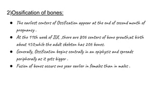 2)Ossification of bones:
● The earliest centers of Ossification appear at the end of second month of
pregnancy .
● At the 11th week of IUL ,there are 806 centers of bone growth;at birth
about 450;while the adult skeleton has 206 bones.
● Generally, Ossification begins centrally in an epiphysis and spreads
peripherally as it gets bigger .
● Fusion of bones occurs one year earlier in females than in males .
 