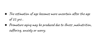 ● The estimation of age becomes more uncertain after the age
of 25 yrs .
● Premature aging may be produced due to illness ,malnutrition,
suffering, anxiety or worry.
 