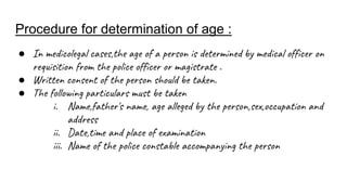 Procedure for determination of age :
● In medicolegal cases,the age of a person is determined by medical officer on
requisition from the police officer or magistrate .
● Written consent of the person should be taken.
● The following particulars must be taken
i. Name,father's name, age alleged by the person,sex,occupation and
address
ii. Date,time and place of examination
iii. Name of the police constable accompanying the person
 