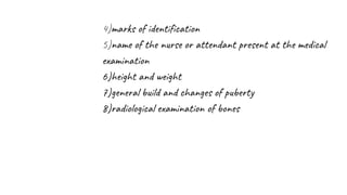 4)marks of identification
5)name of the nurse or attendant present at the medical
examination
6)height and weight
7)general build and changes of puberty
8)radiological examination of bones
 