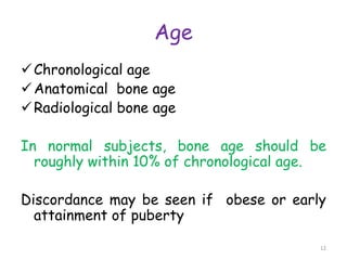 Age
Chronological age
Anatomical bone age
Radiological bone age
In normal subjects, bone age should be
roughly within 10% of chronological age.
Discordance may be seen if obese or early
attainment of puberty
12
 