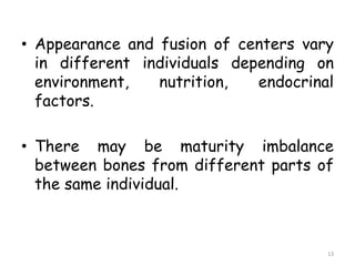 • Appearance and fusion of centers vary
in different individuals depending on
environment, nutrition, endocrinal
factors.
• There may be maturity imbalance
between bones from different parts of
the same individual.
13
 