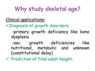 Why study skeletal age?
Clinical applications:
Diagnosis of growth disorders
-primary growth deficiency like bone
dysplasia
-sec. growth deficiencies like
nutritional, metabolic and unknown
(constitutional delay)
 Prediction of final adult height.
14
 