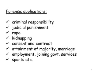 Forensic applications:
 criminal responsibility
 judicial punishment
 rape
 kidnapping
 consent and contract
 attainment of majority, marriage
 employment, joining govt. services
 sports etc.
15
 
