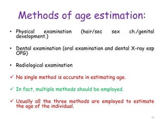 Methods of age estimation:
• Physical examination (hair/sec sex ch./genital
development.)
• Dental examination (oral examination and dental X-ray esp
OPG)
• Radiological examination
 No single method is accurate in estimating age.
 In fact, multiple methods should be employed.
 Usually all the three methods are employed to estimate
the age of the individual.
16
 