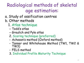 Radiological methods of skeletal
age estimation:
a. Study of ossification centres
b. Other methods
1. Atlas technique
– Todd’s atlas
– Greulich and Pyle atlas
2. Scoring technique (preferred)
- Acheson’s method (Oxford method)
- Tanner and Whitehouse Method (TW1, TW2 &
TW3)
- FELS method
3. Individual Profile Maturity Technique
17
 