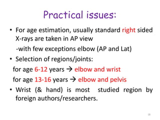Practical issues:
• For age estimation, usually standard right sided
X-rays are taken in AP view
-with few exceptions elbow (AP and Lat)
• Selection of regions/joints:
for age 6-12 years  elbow and wrist
for age 13-16 years  elbow and pelvis
• Wrist (& hand) is most studied region by
foreign authors/researchers.
18
 