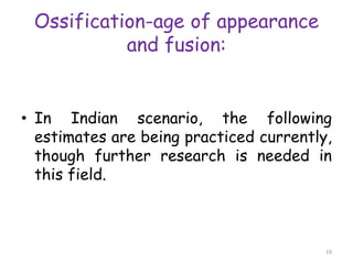Ossification-age of appearance
and fusion:
• In Indian scenario, the following
estimates are being practiced currently,
though further research is needed in
this field.
19
 
