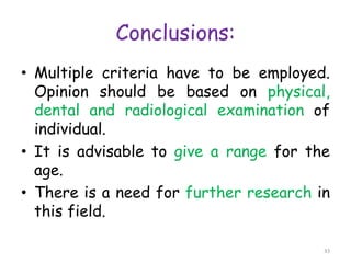 Conclusions:
• Multiple criteria have to be employed.
Opinion should be based on physical,
dental and radiological examination of
individual.
• It is advisable to give a range for the
age.
• There is a need for further research in
this field.
33
 