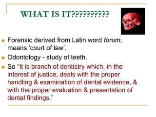 WHAT IS IT??????????
 Forensic derived from Latin word forum,
means ‘court of law’.
 Odontology - study of teeth.
 So “It is branch of dentistry which, in the
interest of justice, deals with the proper
handling & examination of dental evidence, &
with the proper evaluation & presentation of
dental findings.”
 