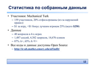Статистика по собранным данным
• Участники: Mechanical Turk
  – 159 участников, 20% отфильтрованы (из-за нарушений
    правил)
  – $1 за игру, +$1 бонус лучшим игрокам 25% (всего $250)
• Данные
  – 40 вопросов в 4-х играх
  – 1,487 сессий, 4,382 запросов, 14,676 кликов
  – 87% A+, 65% A+V+
• Все коды и данные доступны Open Source
  – http://ir-ub.mathcs.emory.edu/uFindIt/



                                                            12
                                                            12
 