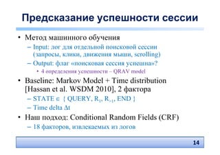 Предсказание успешности сессии
• Метод машинного обучения
  – Input: лог для отдельной поисковой сессии
    (запросы, клики, движения мыши, scrolling)
  – Output: флаг «поисковая сессия успешна»?
     • 4 определения успешности – QRAV model
• Baseline: Markov Model + Time distribution
  [Hassan et al. WSDM 2010], 2 фактора
  – STATE ∈ { QUERY, R1, R>1, END }
  – Time delta ∆t
• Наш подход: Conditional Random Fields (CRF)
  – 18 факторов, извлекаемых из логов

                                                 14
                                                 14
 