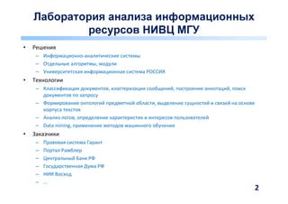 Лаборатория анализа информационных
            ресурсов НИВЦ МГУ
•   Решения
     – Информационно-аналитические системы
     – Отдельные алгоритмы, модули
     – Университетская информационная система РОССИЯ
•   Технологии
     – Классификация документов, кластеризация сообщений, построение аннотаций, поиск
       документов по запросу
     – Формирование онтологий предметной области, выделение сущностей и связей на основе
       корпуса текстов
     – Анализ логов, определение характеристик и интересов пользователей
     – Data mining, применение методов машинного обучения
•   Заказчики
     –   Правовая система Гарант
     –   Портал Рамблер
     –   Центральный Банк РФ
     –   Государственная Дума РФ
     –   НИИ Восход
     –   ...
                                                                                       2
 