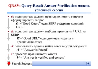 QRAV: Query-Result-Answer-Verification модель
             успешной сессии
• Q: пользователь должен правильно понять вопрос и
  сформулировать запрос
      Q+=“Good Query” если SERP содержит хороший
      URL
• R: пользователь должен выбрать правильный URL на
  SERP
      R+=“Good URL” если документ содержит
      правильный ответ
• A: пользователь должен найти ответ внутри документа
      A+=“Answer is Found”
• V: проверка правильности ответа
      V+=“Answer is verified and correct”
  Search Success                                     20
                                                     20
 