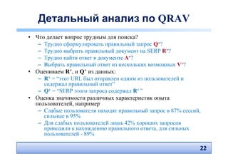 Детальный анализ по QRAV
• Что делает вопрос трудным для поиска?
   – Трудно сформулировать правильный запрос Q+?
   – Трудно выбрать правильный документ на SERP R+?
   – Трудно найти ответ в документе A+?
   – Выбрать правильный ответ из нескольких возможных V+?
• Оцениваем R+, и Q+ из данных:
   – R+ = “этот URL был отправлен одним из пользователей и
     содержал правильный ответ”
   – Q+ = “SERP этого запроса содержал R+ ”
• Оценка значимости различных характеристик опыта
  пользователей, например
   – Слабые пользователи находят правильный запрос в 87% сессий,
     сильные в 95%
   – Для слабых пользователей лишь 42% хороших запросов
     приводили к нахождению правильного ответа, для сильных
     пользователей - 89%

                                                               22
                                                               22
 
