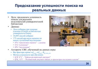 Предсказание успешности поиска на
               реальных данных
• Цель: предсказать успешность
  поиска для реальных
  пользователей университетской
  библиотеки
• Данные:
  – Логи собраны при помощи
    плагина к Firefox в библиотеке
    университета Emory
  – 16,693 сессий собрано
  – 175 сессий вручную оценено по
    шкале «успешная/неуспешная»
     • 43% “невозможно оценить” – удалены
     • 51% “успешные”
     • 49% “неуспешные”
• Алгоритм: CRF, обученный на данных игры:
  – Все факторы кроме refserp, refstart, RQ_serp_pos
  – Метка успешности при обучении:
     • Q+R+A?V? – “Найден релевантный документ”
     • Q?RL+A?V? – “Релевантный документ найден, и просмотрен последним в сессии”

                                                                                    26
                                                                                    26
 