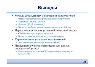 Выводы
• Модель сбора данных о поведении пользователей
   –   Четкое определение информационной потребности
   –   Заданные границы сессий
   –   Дешево ($0.15 за сессию)
   –   Более подробные данные о поведении, чем click log
• Иерархическая модель успешной поисковой сессии
   – Обобщение предыдущих моделей
   – Более строгое определение успешной сессии
• Характеристики успешных пользователей
   – Анализ переходов внутри модели QRAV
• Предсказание успешности сессии для разных
  определений успеха
   – Новая модель на основе CRF превосходит известную
     MML+Time


                                                           28
                                                           28
 