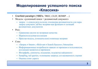 Моделирование успешного поиска
             «Классика»
• Cranfield paradigm (1960’s, TREC, CLEF, ROMIP …)
• Модель: «успешный поиск = релевантный документ»
   – запрос → список результатов; отношение релевантности для пары
     запрос-документ; ad-hoc метрики как функция от позиций
     релевантных документов
• Pros:
   – Сравнение систем по метрикам качества
   – Переиспользуемая коллекция
   – Простая модель, (относительно) понятные метрики
• Cons:
   – «Запрос ≠ Intent»; «Relevant ≠ Search Success»; Interaction
   – Информационные потребности зависят от времени и пользователя;
     коллекция меняется со временем
   – Интерфейс, сниппеты, подсказки, подсветка найденного
   – Sampling, tail queries; толкование запроса; согласованность оценки
   – Оценка стоит дорого

                                                                          3
 