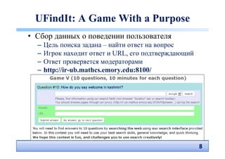 UFindIt: A Game With a Purpose
• Сбор данных о поведении пользователя
  –   Цель поиска задана – найти ответ на вопрос
  –   Игрок находит ответ и URL, его подтверждающий
  –   Ответ проверяется модераторами
  –   http://ir-ub.mathcs.emory.edu:8100/




                                                      8
                                                      8
 