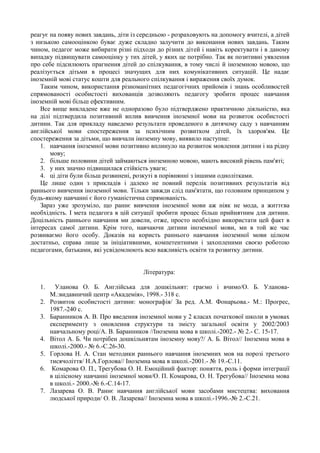 реагує на появу нових завдань, діти із середньою - розраховують на допомогу вчителі, а дітей
з низькою самооцінкою буває дуже складно залучити до виконання нових завдань. Таким
чином, педагог може вибирати різні підходи до різних дітей і навіть коректувати і в даному
випадку підвищувати самооцінку у тих дітей, у яких це потрібно. Так як позитивні уявлення
про себе підсилюють прагнення дітей до спілкування, в тому числі й іноземною мовою, що
реалізується дітьми в процесі значущих для них комунікативних ситуацій. Це надає
іноземній мові статус кошти для реального спілкування і вираження своїх думок.
Таким чином, використання різноманітних педагогічних прийомів і знань особливостей
спрямованості особистості вихованців дозволяють педагогу зробити процес навчання
іноземній мові більш ефективним.
Все вище викладене вже не одноразово було підтверджено практичною діяльністю, яка
на ділі підтвердила позитивний вплив вивчення іноземної мови на розвиток особистості
дитини. Так для прикладу наведемо результати проведеного в дитячому саду з навчанням
англійської мови спостереження за психічним розвитком дітей, їх здоров'ям. Це
спостереження за дітьми, що вивчали іноземну мову, виявило наступне:
1. навчання іноземної мови позитивно вплинуло на розвиток мовлення дитини і на рідну
мову;
2. більше половини дітей займаються іноземною мовою, мають високий рівень пам'яті;
3. у них значно підвищилася стійкість уваги;
4. ці діти були більш розвинені, розкуті в порівнянні з іншими однолітками.
Це лише один з прикладів і далеко не повний перелік позитивних результатів від
раннього вивчення іноземної мови. Тільки завжди слід пам'ятати, що головним принципом у
будь-якому навчанні є його гуманістична спрямованість.
Зараз уже зрозуміло, що раннє вивчення іноземної мови аж ніяк не мода, а життєва
необхідність. І мета педагога в цій ситуації зробити процес більш прийнятним для дитини.
Доцільність раннього навчання ми довели, отже, просто необхідно використати цей факт в
інтересах самої дитини. Крім того, навчаючи дитини іноземної мови, ми в той же час
розвиваємо його особу. Доказів на користь раннього навчання іноземної мови цілком
достатньо, справа лише за ініціативними, компетентними і захопленими своєю роботою
педагогами, батьками, які усвідомлюють всю важливість освіти та розвитку дитини.
Література:
1. Уланова О. Б. Англійська для дошкільнят: граємо і вчимо/О. Б. Уланова-
М.:видавничий центр «Академія», 1998.- 318 с.
2. Розвиток особистості дитини: монографія/ За ред. А.М. Фонарьова.- М.: Прогрес,
1987.-240 с.
3. Баранников А. В. Про введення іноземної мови у 2 класах початкової школи в умовах
експерименту з оновлення структури та змісту загальної освіти у 2002/2003
навчальному році/А. В. Баранников //Іноземна мова в школі.-2002.- № 2.- С. 15-17.
4. Вітол А. Б. Чи потрібен дошкільнятам іноземну мову?/ А. Б. Вітол// Іноземна мова в
школі.-2000.- № 6.-С.26-30.
5. Горлова Н. А. Стан методики раннього навчання іноземних мов на порозі третього
тисячоліття/ Н.А.Горлова// Іноземна мова в школі.-2001.- № 19.-С.11.
6. Комарова О. П., Трегубова О. Н. Емоційний фактор: поняття, роль і форми інтеграції
в цілісному навчанні іноземної мови/О. П. Комарова, О. Н. Трегубова// Іноземна мова
в школі.- 2000.-№ 6.-С.14-17.
7. Лазарева О. В. Раннє навчання англійської мови засобами мистецтва: виховання
людської природи/ О. В. Лазарева// Іноземна мова в школі.-1996.-№ 2.-С.21.
 
