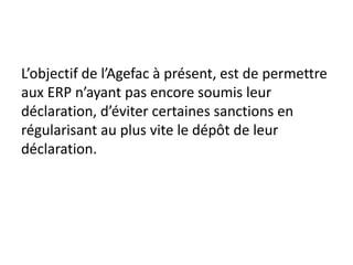 L’objectif de l’Agefac à présent, est de permettre
aux ERP n’ayant pas encore soumis leur
déclaration, d’éviter certaines sanctions en
régularisant au plus vite le dépôt de leur
déclaration.
 