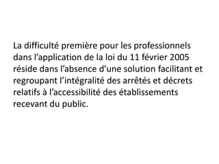 La difficulté première pour les professionnels
dans l’application de la loi du 11 février 2005
réside dans l’absence d’une solution facilitant et
regroupant l’intégralité des arrêtés et décrets
relatifs à l’accessibilité des établissements
recevant du public.
 