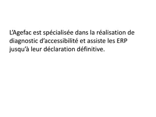 L’Agefac est spécialisée dans la réalisation de
diagnostic d’accessibilité et assiste les ERP
jusqu’à leur déclaration définitive.
 