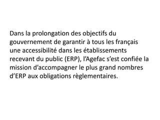 Dans la prolongation des objectifs du
gouvernement de garantir à tous les français
une accessibilité dans les établissements
recevant du public (ERP), l’Agefac s’est confiée la
mission d’accompagner le plus grand nombres
d’ERP aux obligations règlementaires.
 