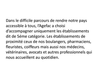 Dans le difficile parcours de rendre notre pays
accessible à tous, l’Agefac a choisi
d’accompagner uniquement les établissements
dit de 5éme catégorie. Les établissements de
proximité ceux de nos boulangers, pharmaciens,
fleuristes, coiffeurs mais aussi nos médecins,
vétérinaires, avocats et autres professionnels qui
nous accueillent au quotidien.
 