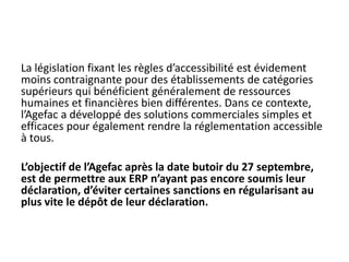 La législation fixant les règles d’accessibilité est évidement
moins contraignante pour des établissements de catégories
supérieurs qui bénéficient généralement de ressources
humaines et financières bien différentes. Dans ce contexte,
l’Agefac a développé des solutions commerciales simples et
efficaces pour également rendre la réglementation accessible
à tous.
L’objectif de l’Agefac après la date butoir du 27 septembre,
est de permettre aux ERP n’ayant pas encore soumis leur
déclaration, d’éviter certaines sanctions en régularisant au
plus vite le dépôt de leur déclaration.
 