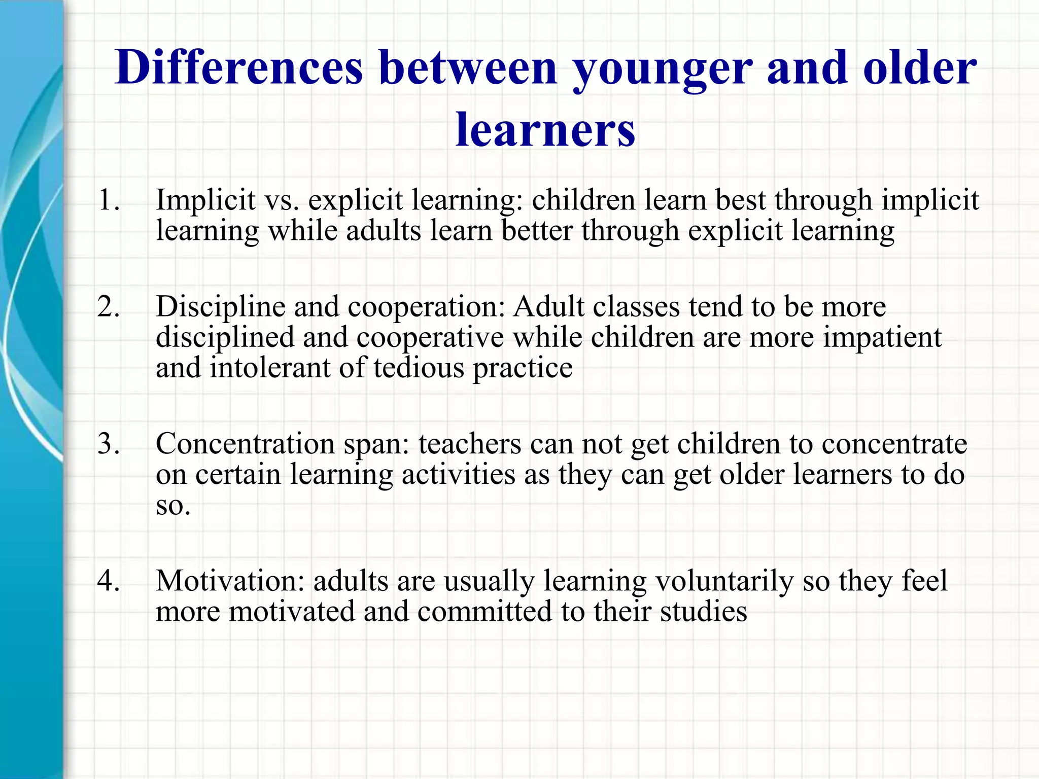 Differences between younger and older
learners
1. Implicit vs. explicit learning: children learn best through implicit
learning while adults learn better through explicit learning
2. Discipline and cooperation: Adult classes tend to be more
disciplined and cooperative while children are more impatient
and intolerant of tedious practice
3. Concentration span: teachers can not get children to concentrate
on certain learning activities as they can get older learners to do
so.
4. Motivation: adults are usually learning voluntarily so they feel
more motivated and committed to their studies
 