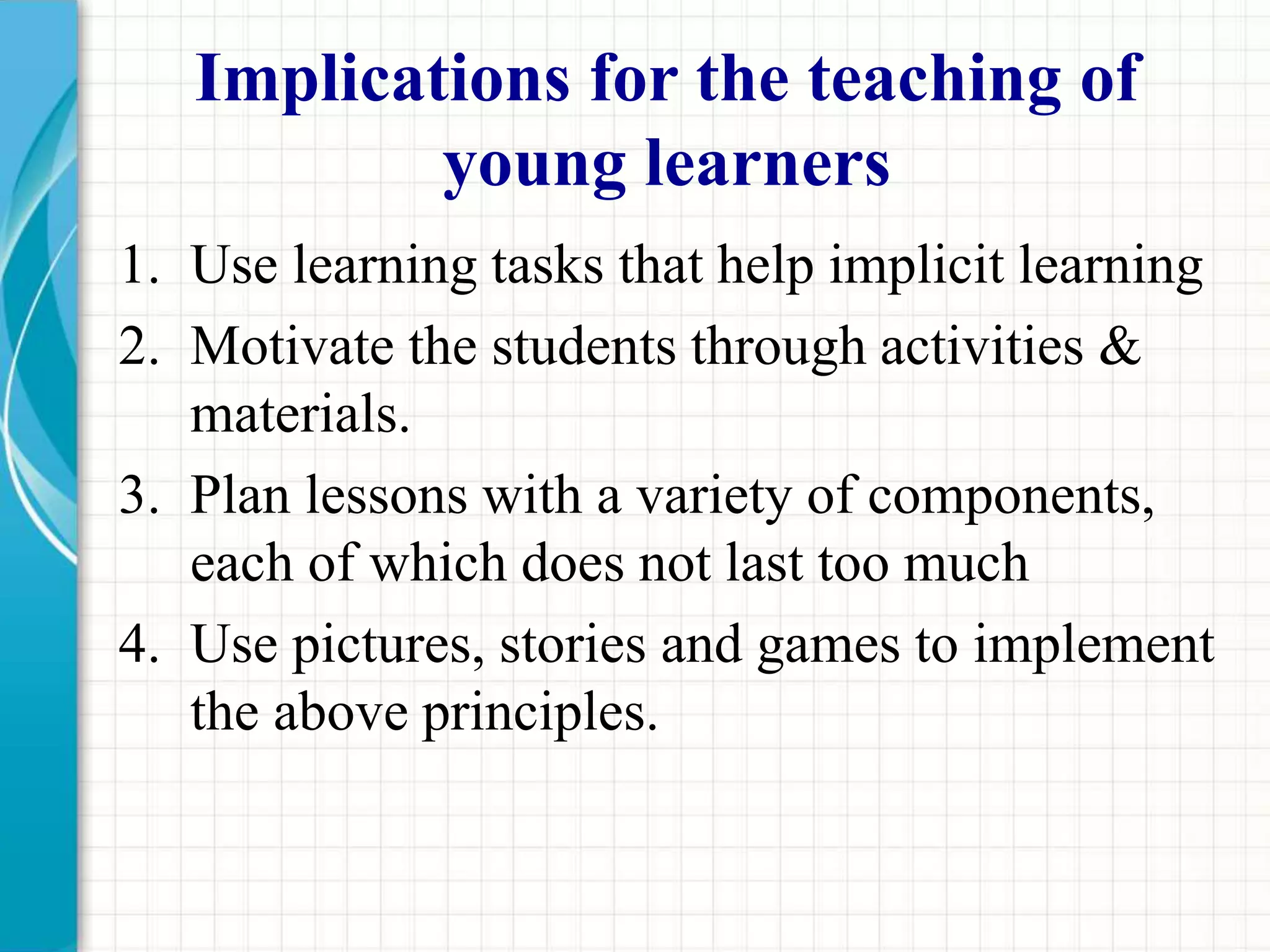 Implications for the teaching of
young learners
1. Use learning tasks that help implicit learning
2. Motivate the students through activities &
materials.
3. Plan lessons with a variety of components,
each of which does not last too much
4. Use pictures, stories and games to implement
the above principles.
 