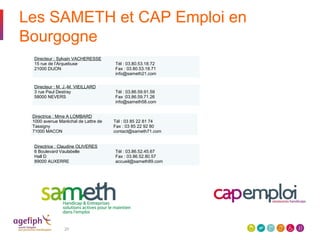 Les SAMETH et CAP Emploi en
Bourgogne
20
Directeur : Sylvain VACHERESSE
15 rue de l’Arquebuse
21000 DIJON
Tél : 03.80.53.18.72
Fax : 03.80.53.18.71
info@sameth21.com
Directeur : M. J.-M. VIEILLARD
3 rue Paul Destray
58000 NEVERS
Tél : 03.86.59.91.59
Fax :03.86.59.71.26
info@sameth58.com
Directrice : Mme A LOMBARD
1000 avenue Maréchal de Lattre de
Tassigny
71000 MACON
Tél : 03 85 22 81 74
Fax : 03 85 22 92 80
contact@sameth71.com
Directrice : Claudine OLIVERES
6 Boulevard Vaulabelle
Hall D
89000 AUXERRE
Tél : 03.86.52.45.67
Fax : 03.86.52.80.57
accueil@sameth89.com
 