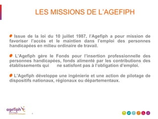 LES MISSIONS DE L’AGEFIPH
Issue de la loi du 10 juillet 1987, l’Agefiph a pour mission de
favoriser l’accès et le maintien dans l’emploi des personnes
handicapées en milieu ordinaire de travail.
L’Agefiph gère le Fonds pour l’insertion professionnelle des
personnes handicapées, fonds alimenté par les contributions des
établissements qui ne satisfont pas à l’obligation d’emploi.
L’Agefiph développe une ingénierie et une action de pilotage de
dispositifs nationaux, régionaux ou départementaux.
4
 