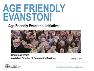 Parks, Recreation and Community Services
AGE FRIENDLY
EVANSTON!
January 27, 2015
Age Friendly Evanston! Initiatives
Christina Ferraro
Assistant Director of Community Services
 