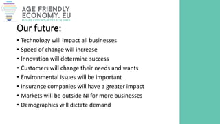 Our future:
• Technology will impact all businesses
• Speed of change will increase
• Innovation will determine success
• Customers will change their needs and wants
• Environmental issues will be important
• Insurance companies will have a greater impact
• Markets will be outside NI for more businesses
• Demographics will dictate demand
 