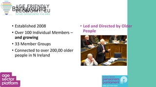 Background
• Established 2008
• Over 100 Individual Members –
and growing
• 33 Member Groups
• Connected to over 200,00 older
people in N Ireland
• Led and Directed by Older
People
 
