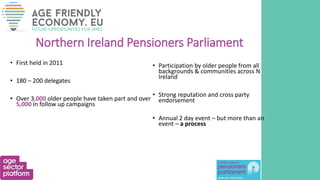 Northern Ireland Pensioners Parliament
• First held in 2011
• 180 – 200 delegates
• Over 3,000 older people have taken part and over
5,000 in follow up campaigns
• Participation by older people from all
backgrounds & communities across N
Ireland
• Strong reputation and cross party
endorsement
• Annual 2 day event – but more than an
event – a process
 