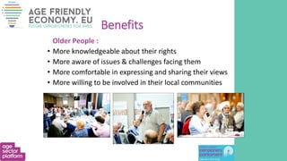 Benefits
Older People :
• More knowledgeable about their rights
• More aware of issues & challenges facing them
• More comfortable in expressing and sharing their views
• More willing to be involved in their local communities
 