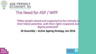 The Need for ASP / NIPP
“Older people valued and supported to live actively to
their fullest potential, with their rights respected and
dignity protected”
NI Assembly – Active Ageing Strategy, Jan 2016
 
