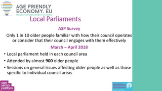 Local Parliaments
ASP Survey
Only 1 in 10 older people familiar with how their council operates
or consider that their council engages with them effectively
March – April 2018
• Local parliament held in each council area
• Attended by almost 900 older people
• Sessions on general issues affecting older people as well as those
specific to individual council areas
 
